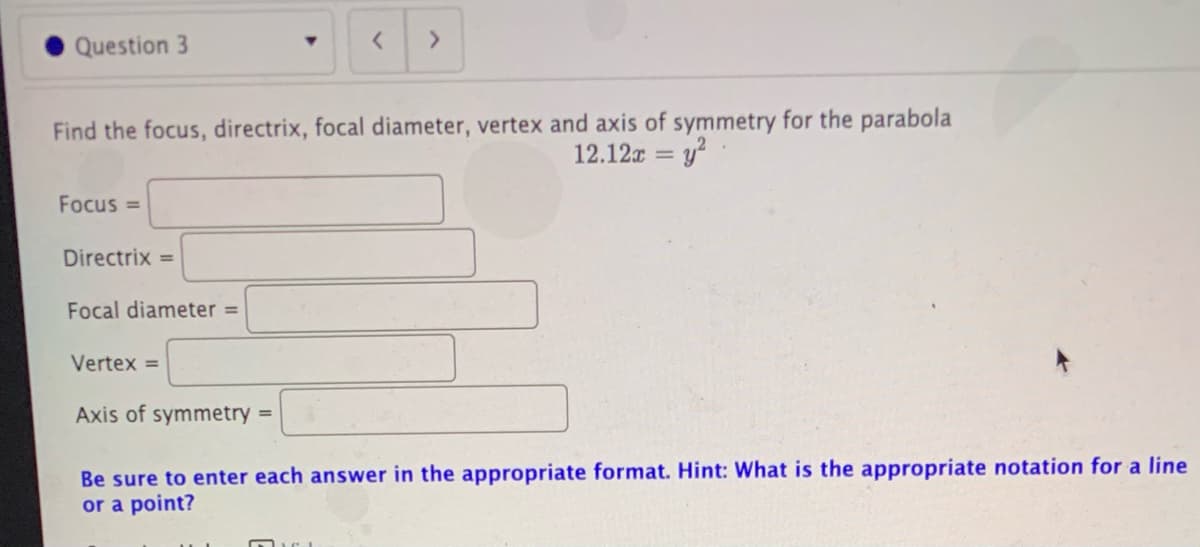 Question 3
Find the focus, directrix, focal diameter, vertex and axis of symmetry for the parabola
12.12x = y?
Focus =
Directrix =
Focal diameter =
Vertex =
Axis of symmetry =
Be sure to enter each answer in the appropriate format. Hint: What is the appropriate notation for a line
or a point?
