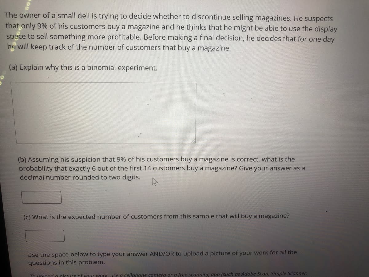 The owner of a small deli is trying to decide whether to discontinue selling magazines. He suspects
that only 9% of his customers buy a magazine and he thinks that he might be able to use the display
space to sell something more profitable. Before making a final decision, he decides that for one day
he will keep track of the number of customers that buy a magazine.
(a) Explain why this is a binomial experiment.
(b) Assuming his suspicion that 9% of his customers buy a magazine is correct, what is the
probability that exactly 6 out of the first 14 customers buy a magazine? Give your answer as a
decimal number rounded to two digits.
(c) What is the expected number of customers from this sample that will buy a magazine?
Use the space below to type your answer AND/OR to upload a picture of your work for all the
questions in this problem.
To unlogd a nicture of your work, use a cellphone camera or a free scanning app (such as Adobe Scan, Simple Scanner,
