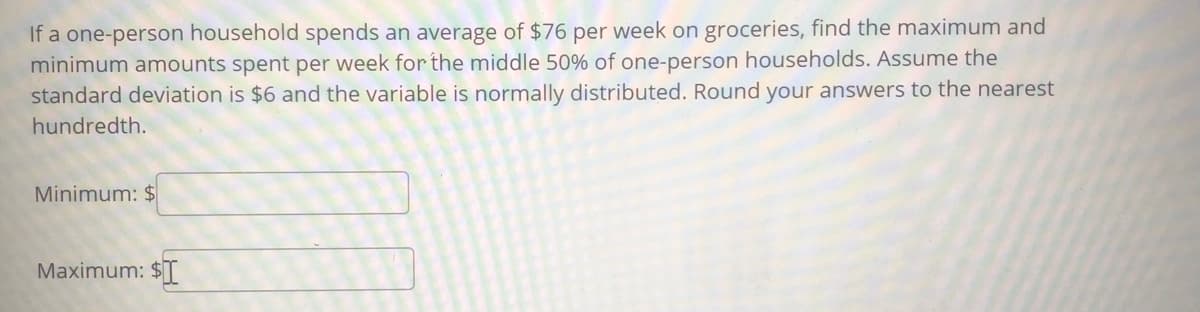 If a one-person household spends an average of $76 per week on groceries, find the maximum and
minimum amounts spent per week for the middle 50% of one-person households. Assume the
standard deviation is $6 and the variable is normally distributed. Round your answers to the nearest
hundredth.
Minimum: $
Maximum: $[
