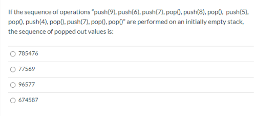 If the sequence of operations "push(9), push(6), push(7), pop(), push(8), pop0, push(5),
pop), push(4), pop0, push(7), pop(), pop()" are performed on an initially empty stack,
the sequence of popped out values is:
785476
77569
96577
674587
