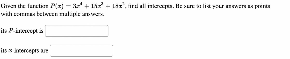 Given the function P(x) = 3x* + 15x° + 18x", find all intercepts. Be sure to list your answers as points
with commas between multiple answers.
its P-intercept is
its x-intercepts are
