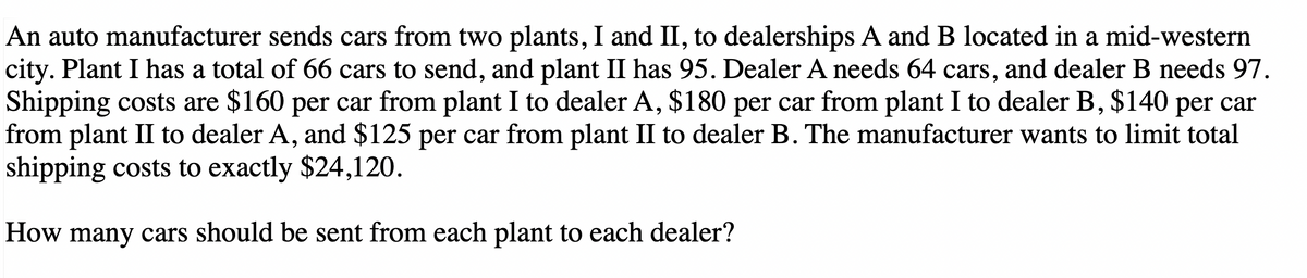An auto manufacturer sends cars from two plants, I and II, to dealerships A and B located in a mid-western
city. Plant I has a total of 66 cars to send, and plant II has 95. Dealer A needs 64 cars, and dealer B needs 97.
Shipping costs are $160 per car from plant I to dealer A, $180 per car from plant I to dealer B, $140 per car
from plant II to dealer A, and $125 per car from plant II to dealer B. The manufacturer wants to limit total
shipping costs to exactly $24,120.
How many cars should be sent from each plant to each dealer?
