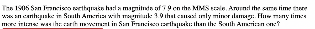 The 1906 San Francisco earthquake had a magnitude of 7.9 on the MMS scale. Around the same time there
was an earthquake in South America with magnitude 3.9 that caused only minor damage. How many times
more intense was the earth movement in San Francisco earthquake than the South American one?
