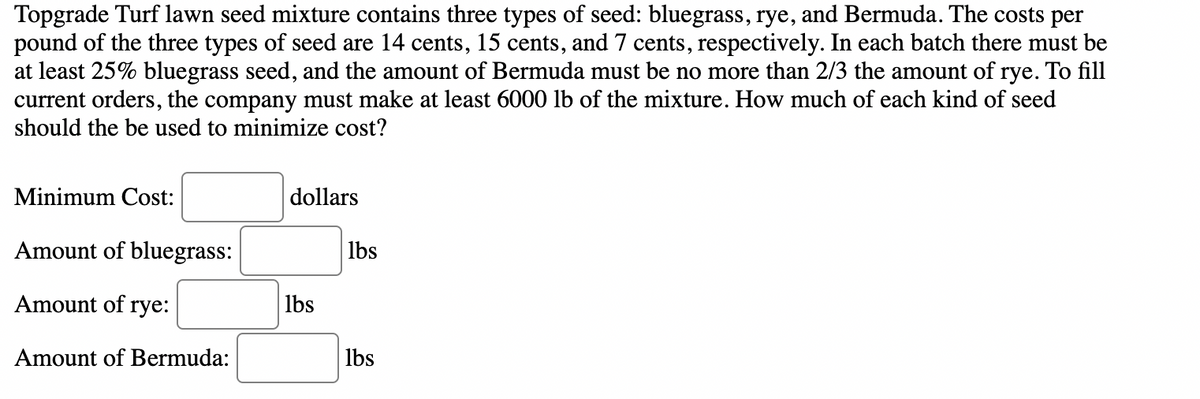 Topgrade Turf lawn seed mixture contains three types of seed: bluegrass, rye, and Bermuda. The costs per
pound of the three types of seed are 14 cents, 15 cents, and 7 cents, respectively. In each batch there must be
at least 25% bluegrass seed, and the amount of Bermuda must be no more than 2/3 the amount of rye. To fill
current orders, the company must make at least 6000 lb of the mixture. How much of each kind of seed
should the be used to minimize cost?
Minimum Cost:
dollars
Amount of bluegrass:
lbs
Amount of rye:
lbs
Amount of Bermuda:
lbs
