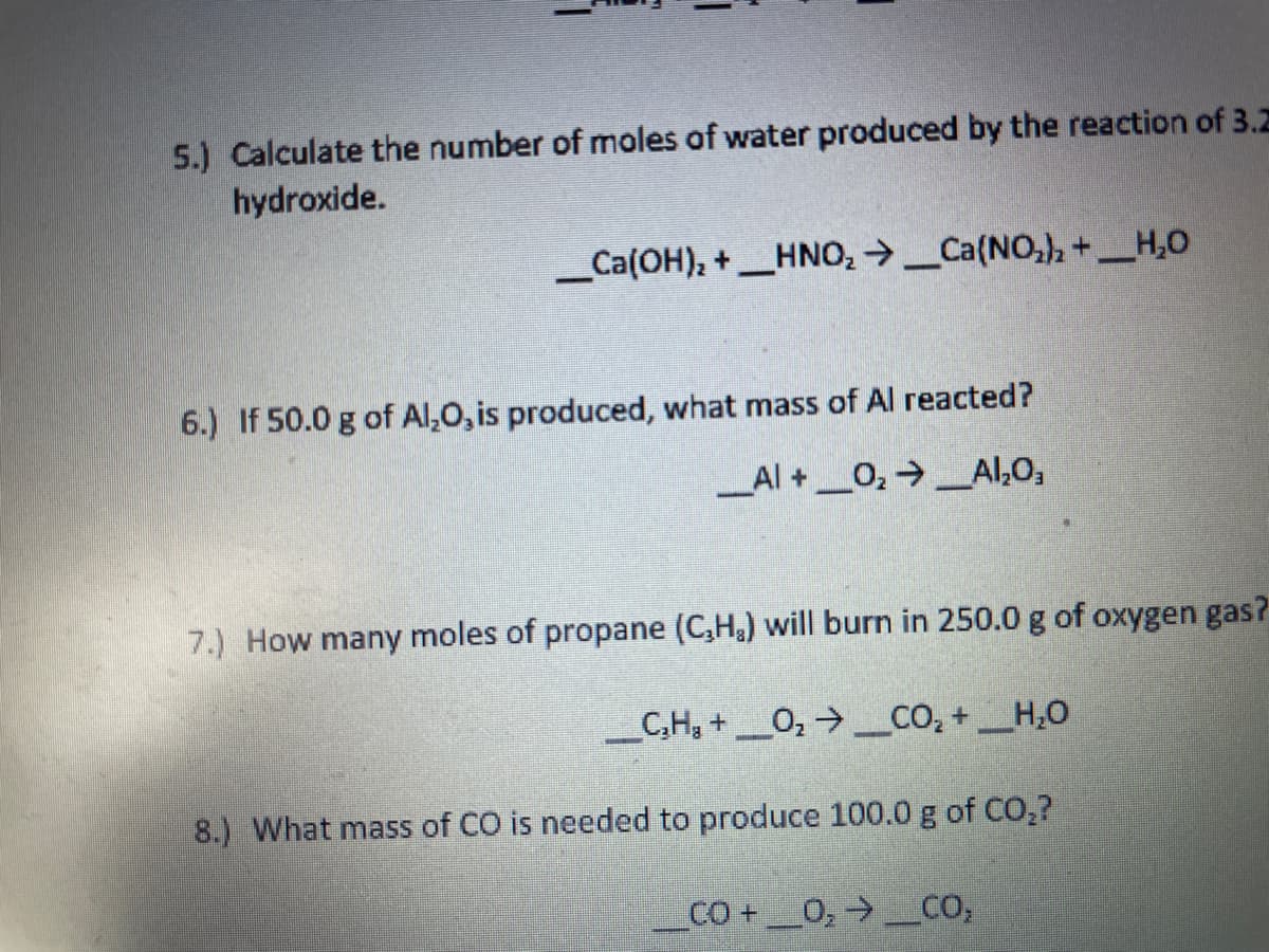 5.) Calculate the number of moles of water produced by the reaction of 3.Z
hydroxide.
_Ca(OH), +_HNO, →_Ca(NO,), +_H,0
6.) If 50.0 g of Al,0, is produced, what mass of Al reacted?
_Al +_0, Al,O,
7.) How many moles of propane (C,H) will burn in 250.0 g of oxygen gas?
_C,H, +_0, →_CO, +_H,O
8.) What mass of CO is needed to produce 100.0 g of CO,?
CO+_0,→ CO,
