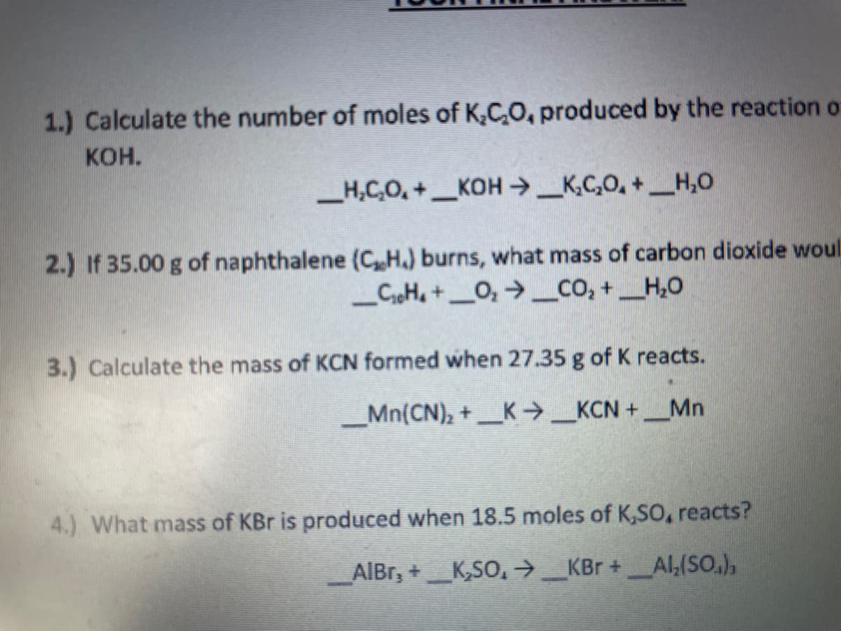 1.) Calculate the number of moles of K,C,O, produced by the reaction o
Кон.
_H,C,O, + _KOH → _K,C,O, + __H,O
2.) If 35.00 g of naphthalene (CHa) burns, what mass of carbon dioxide woul
_CH, + _O, → _CO, +_H,0
3.) Calculate the mass of KCN formed when 27.35 g of K reacts.
__Mn(CN), + _K → _KCN + __Mn
4.) What mass of KBr is produced when 18.5 moles of K,SO, reacts?
AlBr, +_K,SO, →_KBr +_Al,(SO.),
