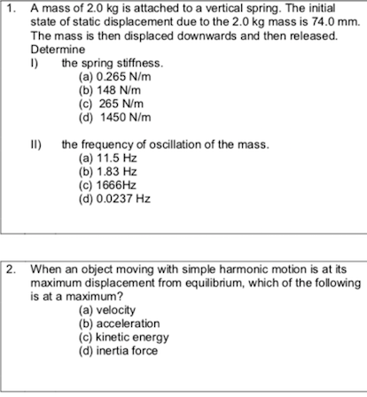 1. A mass of 2.0 kg is attached to a vertical spring. The initial
state of static displacement due to the 2.0 kg mass is 74.0 mm.
The mass is then displaced downwards and then released.
Determine
the spring stiffness.
(a) 0.265 N/m
(b) 148 N/m
(c) 265 N/m
(d) 1450 N/m
1)
II) the frequency of oscillation of the mass.
(a) 11.5 Hz
(b) 1.83 Hz
(c) 1666HZ
(d) 0.0237 Hz
