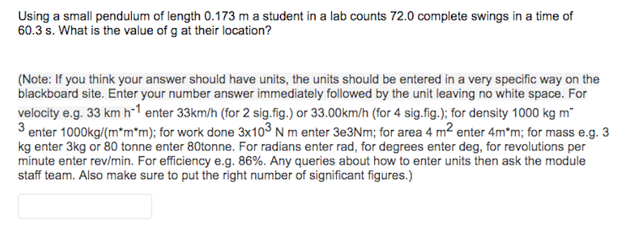 Using a small pendulum of length 0.173 m a student in a lab counts 72.0 complete swings in a time of
60.3 s. What is the value of g at their location?

