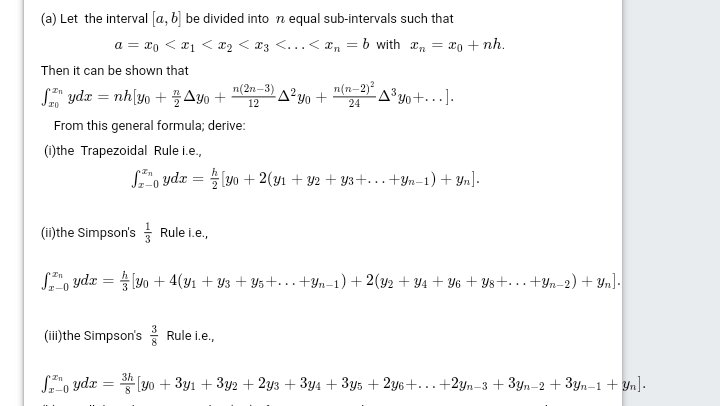 (a) Let the interval [a, b] be divided into n equal sub-intervals such that
a = x0 < a1 < x2 < *3 <... < an = b with an = x0 + nh.
Then it can be shown that
S ydx = nh[yo + Ayo +
n(2n-3) A? yo +
n(n-2)?
-A³yo+. .].
12
24
From this general formula; derive:
(1)the Trapezoidal Rule i.e.,
S, ydx = (yo + 2(yı + Y2 + Y3+...+Yn-1) + Yn].
(ii)the Simpson's Rule i.e.,
S", ydx = lyo + 4(y1 + Y3 + Y5+...+Yn–1) + 2(y2 + ¥4 + Y6 + Ys+. ..+Yn-2) + Yn].
(iii)the Simpson's Rule i.e.,
3h
S", ydz = * (yo + 3y1 + 3y2 + 2y3 + 3y4 + 3y5 + 2y6+...+2yn-3 + 3yn-2 + 3yn-1 + Yn].
z-0
