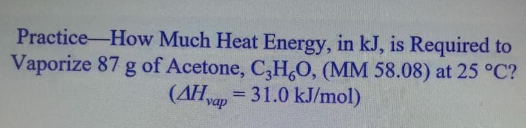 Practice-How Much Heat Energy, in kJ, is Required to
Vaporize 87 g of Acetone, C,H,0, (MM 58.08) at 25 °C?
(AHvap = 31.0 kJ/mol)
