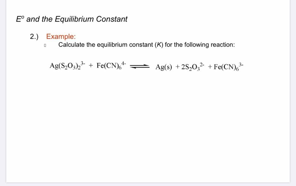 E° and the Equilibrium Constant
2.) Example:
Calculate the equilibrium constant (K) for the following reaction:
Ag(S,03), + Fe(CN),+
Ag(s) + 2S,0,2 + Fe(CN),
