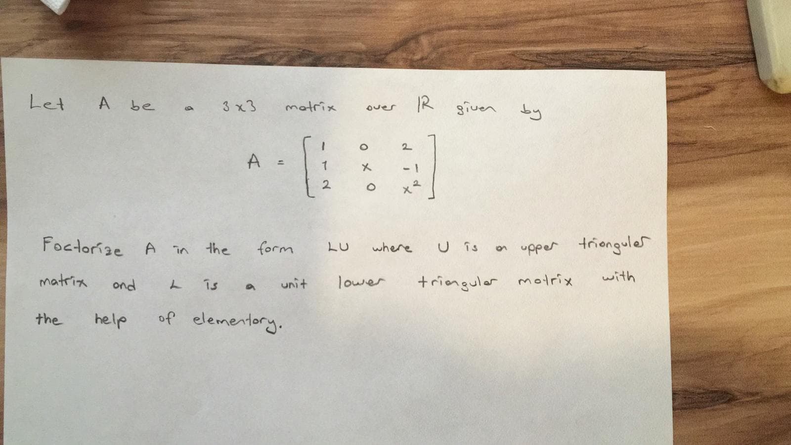 Let
A be
R given
3 x3
matrix
by
over
2.
-1
Foctorize A in
form
U is
n upper trionguler
the
LU
where
matria
ond
is
unit
lower
+ringuler motrix
with
the
help
of elementory.
