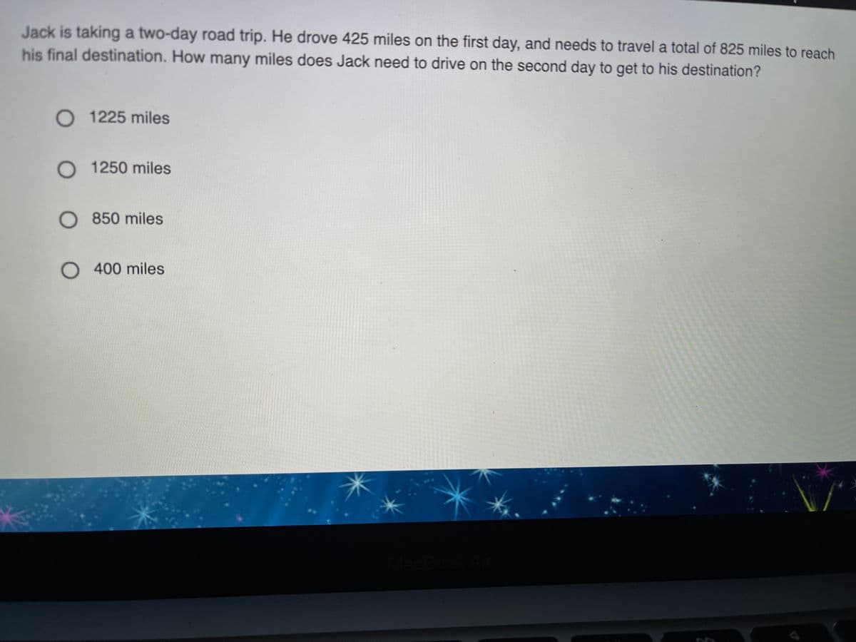 Jack is taking a two-day road trip. He drove 425 miles on the first day, and needs to travel a total of 825 miles to reach
his final destination. How many miles does Jack need to drive on the second day to get to his destination?
O 1225 miles
O 1250 miles
O 850 miles
O400 miles
