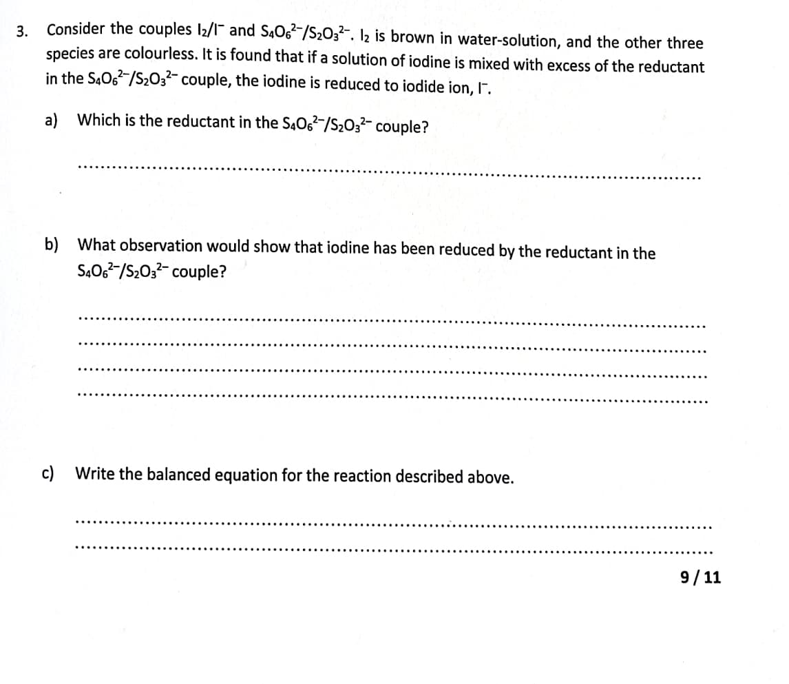 Consider the couples l2/1¯ and S4O6²/S2O3?-. 2 is brown in water-solution, and the other three
species are colourless. It is found that if a solution of iodine is mixed with excess of the reductant
3.
in the S.O6-/S203?- couple, the iodine is reduced to iodide ion, r.
a) Which is the reductant in the S406-/S2032- couple?
b) What observation would show that iodine has been reduced by the reductant in the
S406-/S203- couple?
c)
Write the balanced equation for the reaction described above.
9/ 11
