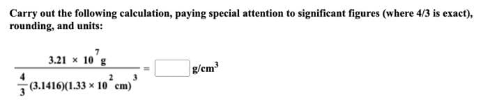 Carry out the following calculation, paying special attention to significant figures (where 4/3 is exact),
rounding, and units:
7
3.21 x 10 g
2
3
(3.1416)(1.33 x 10 cm)
g/cm³