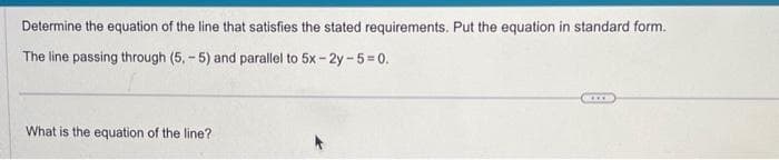 Determine the equation of the line that satisfies the stated requirements. Put the equation in standard form.
The line passing through (5,-5) and parallel to 5x-2y-5=0.
What is the equation of the line?