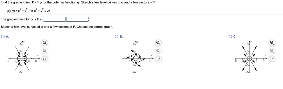 Find the gradient field F = Vp for the potential function op. Sketch few level curves of op and a few vectors of F.
p(x,y) = x² + y², for x² + y² ≤ 25
The gradient field for p is F =
Sketch a few level curves of op and few vectors of F. Choose the correct graph.
O A.
O B.
O C.
Q