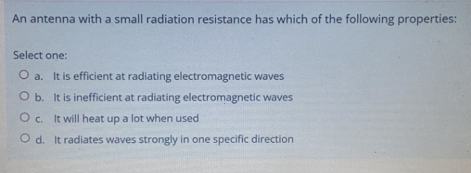 An antenna with a small radiation resistance has which of the following properties:
Select one:
O a. It is efficient at radiating electromagnetic waves
O b. It is inefficient at radiating electromagnetic waves
O c. It will heat up a lot when used
O d. It radiates waves strongly in one specific direction

