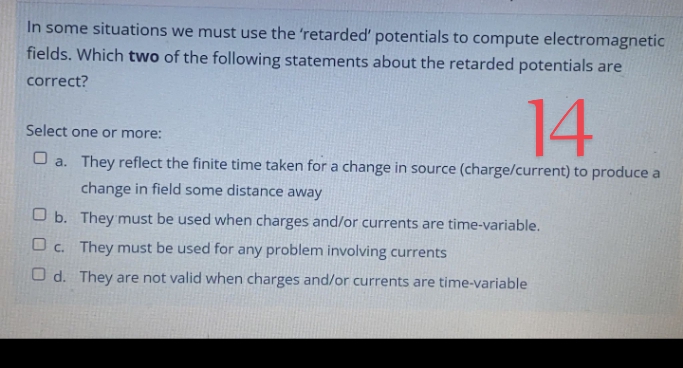 In some situations we must use the 'retarded' potentials to compute electromagnetic
fields. Which two of the following statements about the retarded potentials are
correct?
14
Select one or more:
O a. They reflect the finite time taken for a change in source (charge/current) to produce a
change in field some distance away
O b. They must be used when charges and/or currents are time-variable.
O c. They must be used for any problem involving currents
O d. They are not valid when charges and/or currents are time-variable
