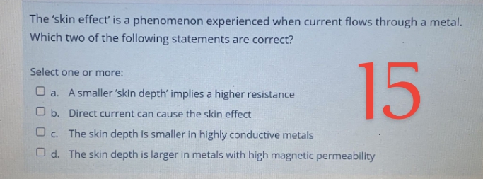 The 'skin effecť is a phenomenon experienced when current flows through a metal.
Which two of the following statements are correct?
15
Select one or more:
O a. A smaller 'skin depth' implies a higher resistance
O b. Direct current can cause the skin effect
O c. The skin depth is smaller in highly conductive metals
O d. The skin depth is larger in metals with high magnetic permeability
