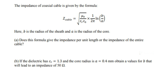 The impedance of coaxial cable is given by the formula:
1
-In
Ho
Z cable =
Here, b is the radius of the sheath and a is the radius of the core.
(a) Does this formula give the impedance per unit length or the impedance of the entire
cable?
(b) If the dielectric has ɛ, = 1.3 and the core radius is a = 0.4 mm obtain a values for b that
will lead to an impedance of 50 2.
%3D

