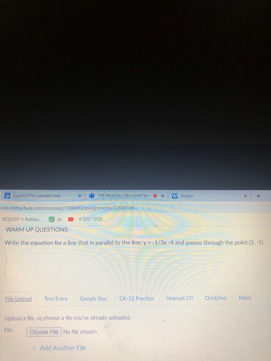 Equation for parallel lines
di (19) Meeting | Microsoft Tear O x
W Grades
pols.instructure.com/courses/1188493/assignments/22665596
BIOLOGY 1: Robins...
M dx
4 Q1S 12QS
WARM UP QUESTIONS:
Write the equation for a line that is parallel to the line: y = -1/3x-4 and passes through the point (3, -1)
File Upload
Text Entry
Google Doc
CK-12 Practice
Hoonuit LTI
OneDrive
More
Upload a file, or.choose a file you've already uploaded.
File:
Choose File No file chosen
+ Add Another File
