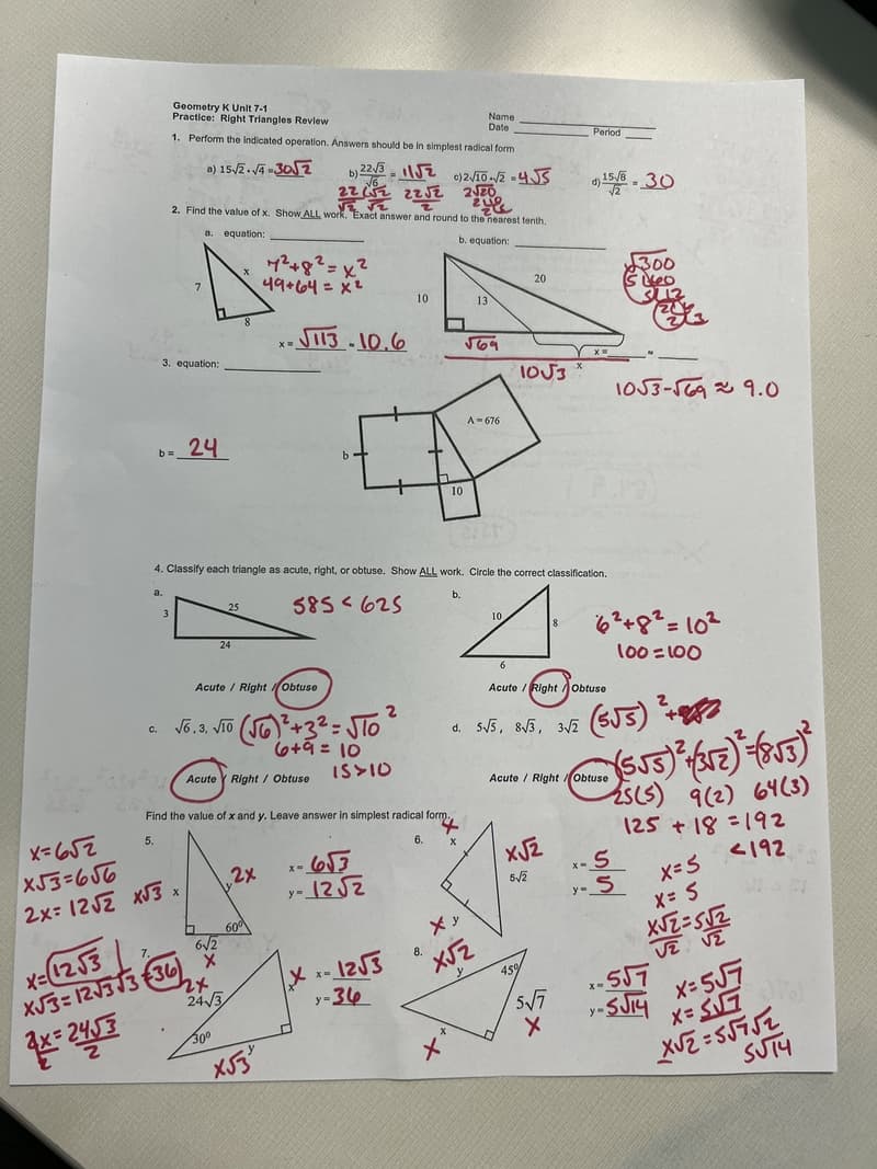 C.
a.
Geometry K Unit 7-1
Practice: Right Triangles Review
1. Perform the indicated operation. Answers should be in simplest radical form
a) 15/2-√4-302
x=652
x53=656
2x=12√2 x√3
3. equation:
b=
b) 22√3√2 c)2√10-√2-4√S
222 22√2
√ √2
2. Find the value of x. Show ALL work. Exact answer and round to the nearest tenth.
a. equation:
b. equation:
3
7
24
x
x=12√3
XJ3=123333 €36)
4x=245/35
25
24
√6.3, V10 (√6)²+3²=√10
6+9 = 10
Acute / Right Obtuse
2x
Acute Right / Obtuse
7²+8²=x²
49+64 = x²
D 60⁰
6√2
X
24√3
30⁰
x-√113-10.6
4. Classify each triangle as acute, right, or obtuse. Show ALL work. Circle the correct classification.
b.
585625
2x
Find the value of x and y. Leave answer in simplest radical form.
5.
6.
x53'
15>10
+
x-6√3
y-12√√√2
2
Xx-12√3
y-36
10
10
8.
Name
Date
Ху
X√2
x
2√20
zup
13
√69
A-676
10
20
6
10√3
d. 5√5, 8√3, 3√2
x√2
5√2
8
Acute Right Obtuse
5√7
Period
5x
d) 15/8 - 30
X
Acute / Right/Obtuse
6²+8²=10²
100=100
300
Leo
3113
1053-√69 9.0
(555) ²+
(5√5)² + 3√7) ² -(8√3)²2
-2ss)
*-5
y-S
9(2) 64(3)
125+18=192
x=5
X= S
X√2=512
<192
-557
x=5√7
-SJ14
X= 5√√7
y=
VISI
X√2=55752
STM