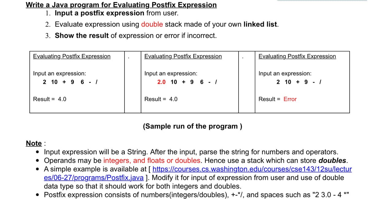 Write a Java program for Evaluating Postfix Expression
1. Input a postfix expression from user.
2. Evaluate expression using double stack made of your own linked list.
3. Show the result of expression or error if incorrect.
Evaluating Postfix Expression
Evaluating Postfix Expression
Evaluating Postfix Expression
Input an expression:
2 10 + 9 6 - /
Input an expression:
2.0 10 + 9 6 - /
Input an expression:
2 10 + 9 - /
Result = 4.0
Result = 4.0
Result = Error
(Sample run of the program )
Note :
• Input expression will be a String. After the input, parse the string for numbers and operators.
Operands may be integers, and floats or doubles. Hence use a stack which can store doubles.
• A simple example is available at [ https://courses.cs.washington.edu/courses/cse143/12su/lectur
es/06-27/programs/Postfix.java ]. Modify it for input of expression from user and use of double
data type so that it should work for both integers and doubles.
• Postfix expression consists of numbers(integers/doubles), +-*/, and spaces such as "2 3.0 - 4 *"
