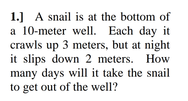 1.] A snail is at the bottom of
a 10-meter well. Each day it
crawls up 3 meters, but at night
it slips down 2 meters.
How
many days will it take the snail
to get out of the well?
