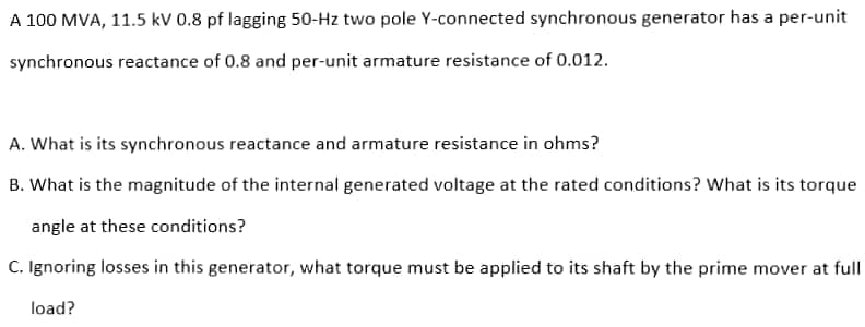 A 100 MVA, 11.5 kV 0.8 pf lagging 50-Hz two pole Y-connected synchronous generator has a per-unit
synchronous reactance of 0.8 and per-unit armature resistance of 0.012.
A. What is its synchronous reactance and armature resistance in ohms?
B. What is the magnitude of the internal generated voltage at the rated conditions? What is its torque
angle at these conditions?
C. Ignoring losses in this generator, what torque must be applied to its shaft by the prime mover at full
load?
