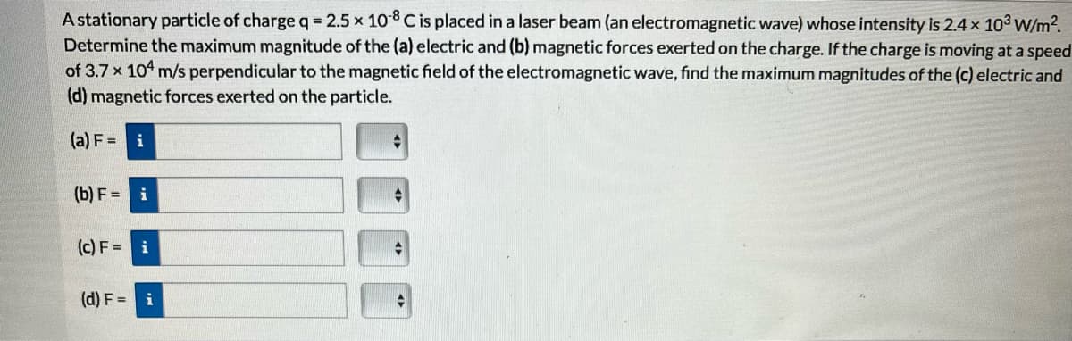 A stationary particle of charge q = 2.5 x 10-8 C is placed in a laser beam (an electromagnetic wave) whose intensity is 2.4 x 103 W/m².
Determine the maximum magnitude of the (a) electric and (b) magnetic forces exerted on the charge. If the charge is moving at a speed
of 3.7 x 104 m/s perpendicular to the magnetic field of the electromagnetic wave, find the maximum magnitudes of the (c) electric and
(d) magnetic forces exerted on the particle.
(a) F = i
(b) F = i
(c) F= i
(d) F = i
→
t
◆