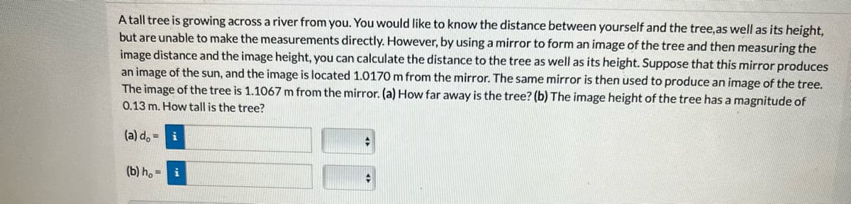 A tall tree is growing across a river from you. You would like to know the distance between yourself and the tree, as well as its height,
but are unable to make the measurements directly. However, by using a mirror to form an image of the tree and then measuring the
image distance and the image height, you can calculate the distance to the tree as well as its height. Suppose that this mirror produces
an image of the sun, and the image is located 1.0170 m from the mirror. The same mirror is then used to produce an image of the tree.
The image of the tree is 1.1067 m from the mirror. (a) How far away is the tree? (b) The image height of the tree has a magnitude of
0.13 m. How tall is the tree?
(a) d = i
(b) ho= i
+
A