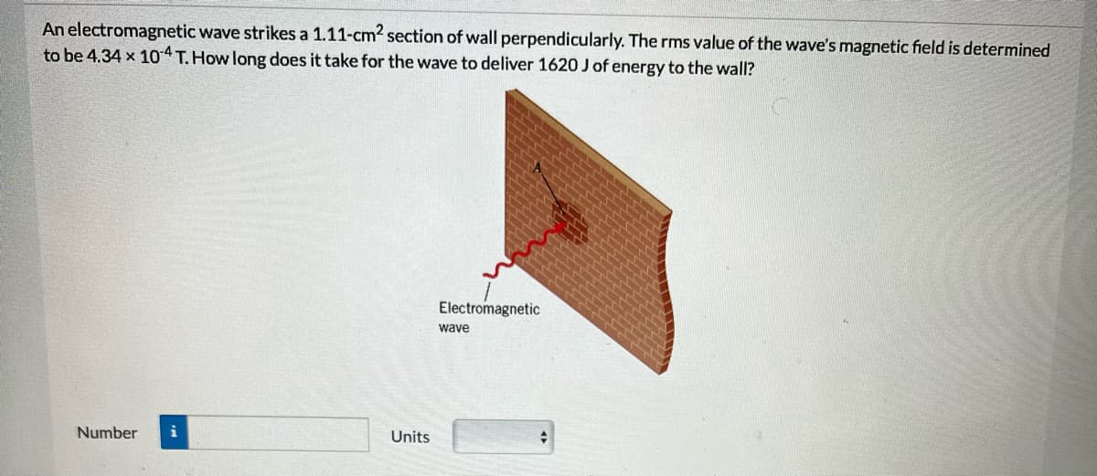 An electromagnetic wave strikes a 1.11-cm² section of wall perpendicularly. The rms value of the wave's magnetic field is determined
to be 4.34 x 104 T. How long does it take for the wave to deliver 1620 J of energy to the wall?
Number i
Units
Electromagnetic
wave