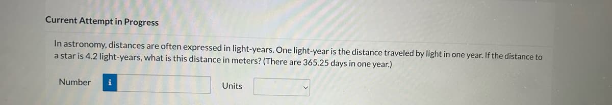 Current Attempt in Progress
In astronomy, distances are often expressed in light-years. One light-year is the distance traveled by light in one year. If the distance to
a star is 4.2 light-years, what is this distance in meters? (There are 365.25 days in one year.)
Number
i
Units