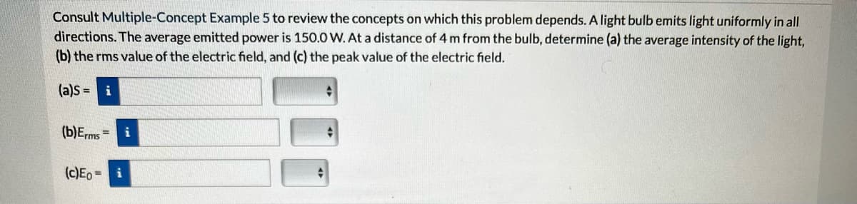 Consult Multiple-Concept Example 5 to review the concepts on which this problem depends. A light bulb emits light uniformly in all
directions. The average emitted power is 150.0 W. At a distance of 4 m from the bulb, determine (a) the average intensity of the light,
(b) the rms value of the electric field, and (c) the peak value of the electric field.
(a)S= i
(b) Erms=
(c)Eo= i
+
+