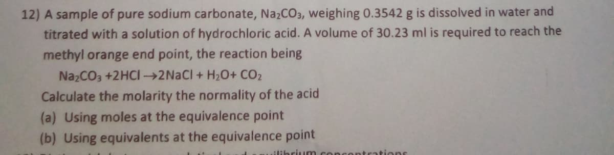 12) A sample of pure sodium carbonate, NazCO3, weighing 0.3542 g is dissolved in water and
titrated with a solution of hydrochloric acid. A volume of 30.23 ml is required to reach the
methyl orange end point, the reaction being
NazCO3 +2HCI →2NACI + H20+ CO2
Calculate the molarity the normality of the acid
(a) Using moles at the equivalence point
(b) Using equivalents at the equivalence point
.ilibriunm
atrations
