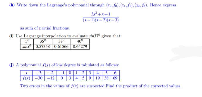 (h) Write down the Lagrange's polynomial through (xo, fo), (x1, f1), (x2, f2). Hence express
3x² +x+1
(x– 1)(x– 2)(x– 3)
as sum of partial fractions.
(i) Use Lagrange interpolation to evaluate sin37º given that:
38"
35º
40º
sinx" | 0.57358 | 0.61566 | 0.64279
(G) A polynomial f(x) of low degree is tabulated as follows:
-3
-2 |-1|0|1 | 2 3 4 5 6
|f(x) | – 30 | –12 0 3 45 | 9 19 38 69
Two errors in the values of f(x) are suspected.Find the product of the corrected values.
