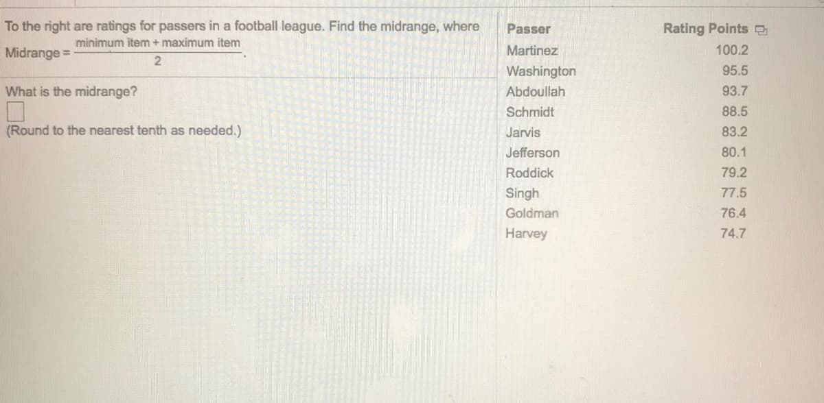To the right are ratings for passers in a football league. Find the midrange, where
Passer
Rating Points O
minimum item + maximum item
Midrange =
Martinez
100.2
Washington
95.5
What is the midrange?
Abdoullah
93.7
Schmidt
88.5
(Round to the nearest tenth as needed.)
Jarvis
83.2
Jefferson
80.1
Roddick
79.2
Singh
77.5
Goldman
76.4
Harvey
74.7
