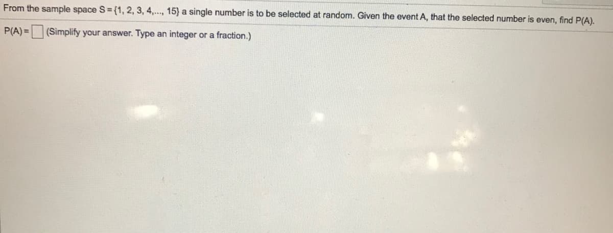 From the sample space S= {1, 2, 3, 4,.., 15} a single number is to be selected at random. Given the event A, that the selected number is even, find P(A).
P(A) = (Simplify your answer. Type an integer or a fraction.)
%3D
