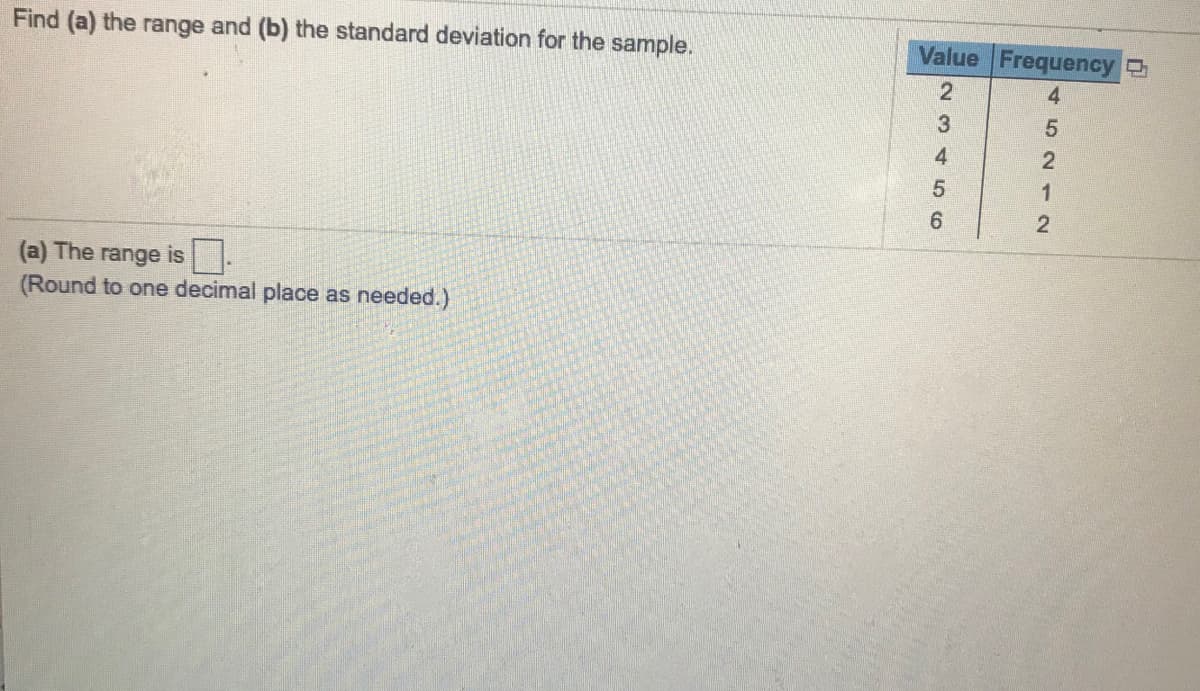 Find (a) the range and (b) the standard deviation for the sample.
Value Frequency
4
(a) The range is -
(Round to one decimal place as needed.)
452 12

