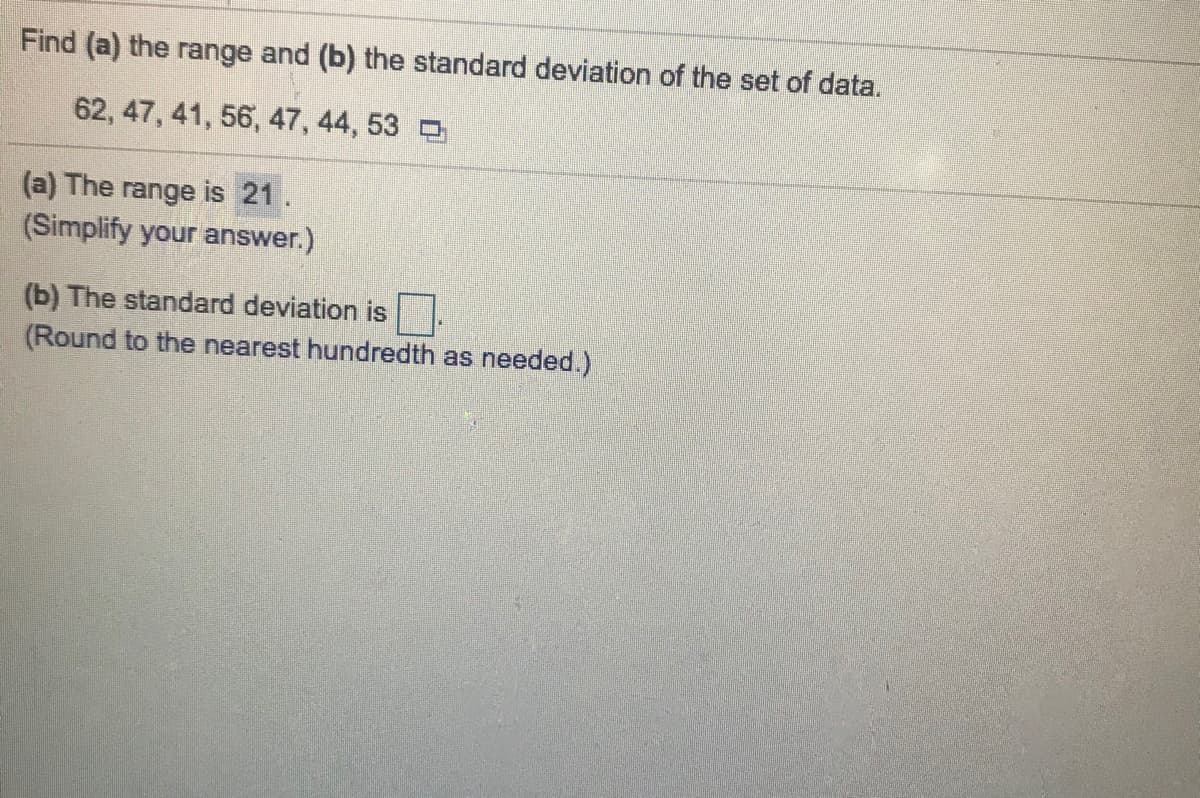Find (a) the range and (b) the standard deviation of the set of data.
62, 47, 41, 56, 47, 44, 53 D
(a) The range is 21.
(Simplify your answer.)
(b) The standard deviation is
(Round to the nearest hundredth as needed.)
