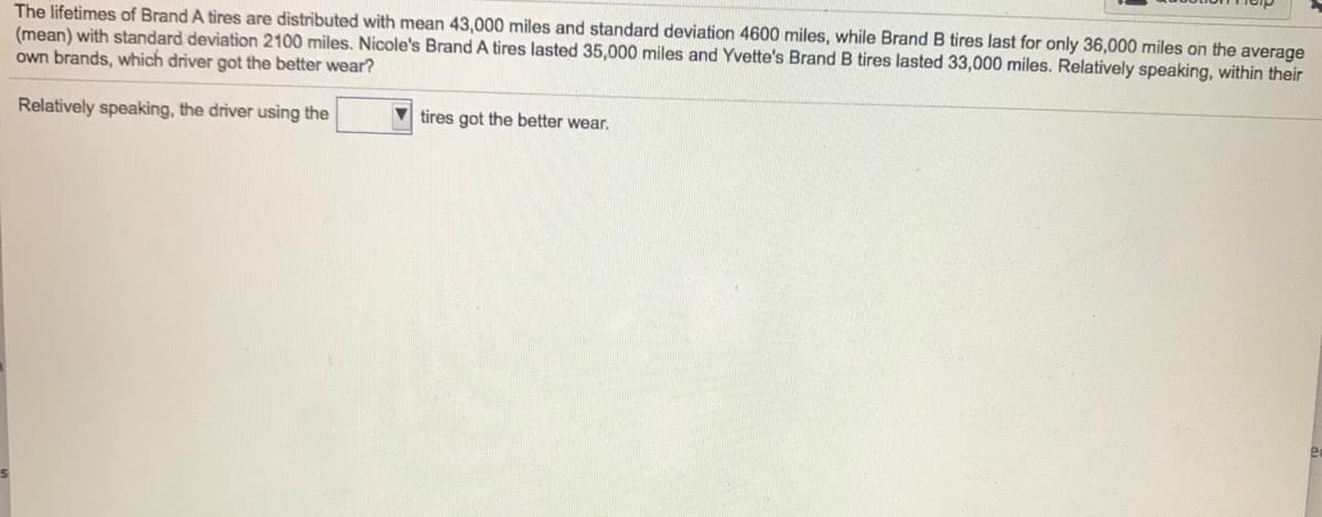 The lifetimes of Brand A tires are distributed with mean 43,000 miles and standard deviation 4600 miles, while Brand B tires last for only 36,000 miles on the average
(mean) with standard deviation 2100 miles. Nicole's Brand A tires lasted 35,000 miles and Yvette's Brand B tires lasted 33,000 miles. Relatively speaking, within their
own brands, which driver got the better wear?
Relatively speaking, the driver using the
V tires got the better wear.

