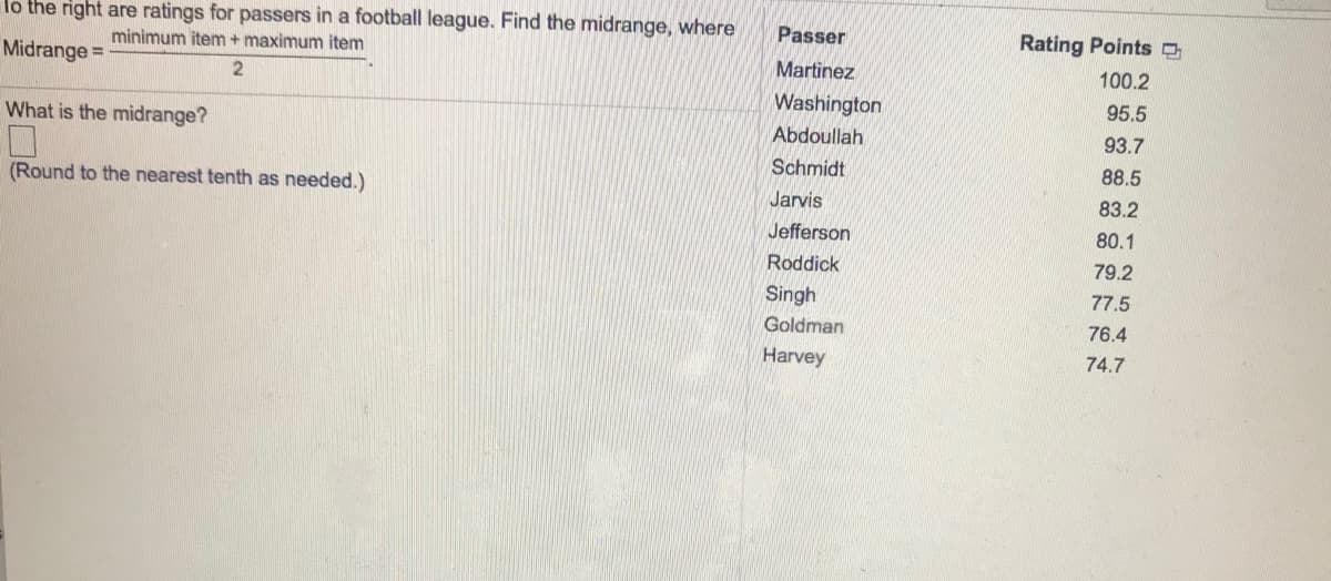 lo the right are ratings for passers in a football league. Find the midrange, where
minimum item+ maximum item
Passer
Rating Points
Midrange =
Martinez
100.2
2
Washington
95.5
What is the midrange?
Abdoullah
93.7
Schmidt
88.5
(Round to the nearest tenth as needed.)
Jarvis
83.2
Jefferson
80.1
Roddick
79.2
Singh
77.5
Goldman
76.4
Harvey
74.7
