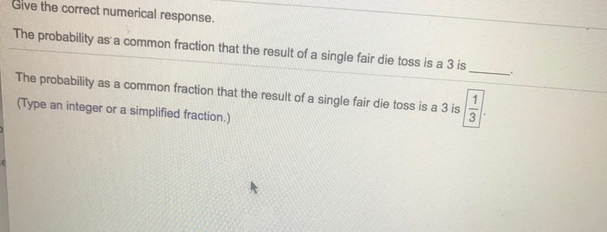Give the correct numerical response.
The probability as a common fraction that the result of a single fair die toss is a 3 is
The probability as a common fraction that the result of a single fair die toss is a 3 is
(Type an integer or a simplified fraction.)
1/3
