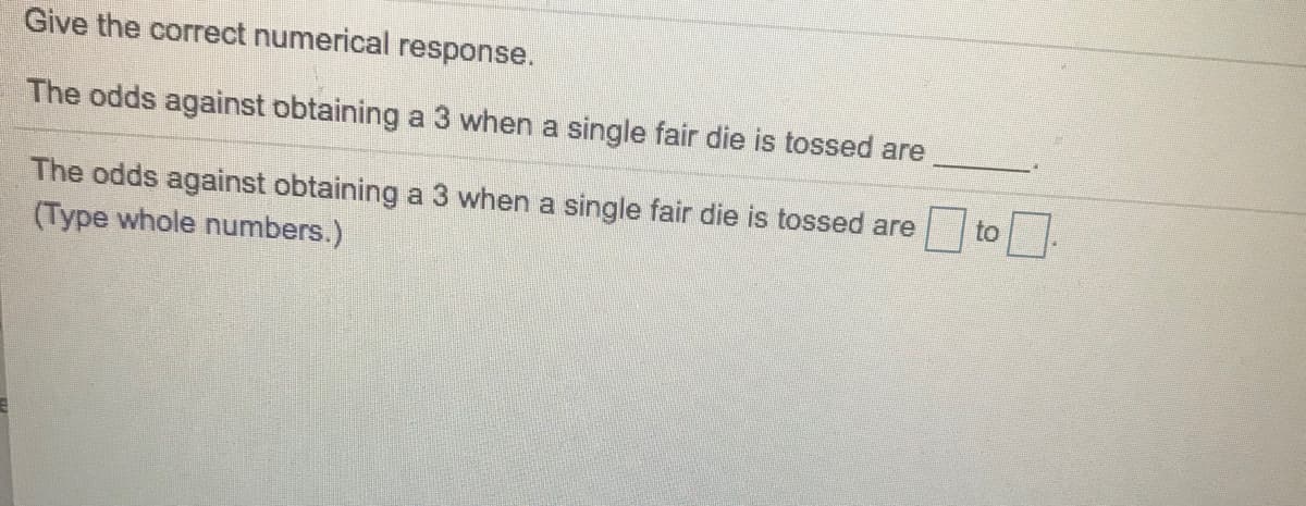 Give the correct numerical response.
The odds against obtaining a 3 when a single fair die is tossed are
The odds against obtaining a 3 when a single fair die is tossed are
(Type whole numbers.)
to
