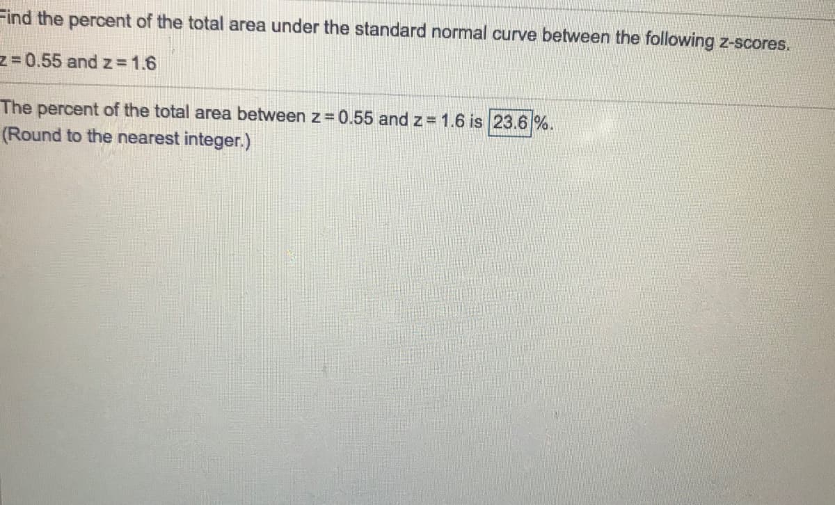 Find the percent of the total area under the standard normal curve between the following z-scores.
z = 0.55 and z= 1.6
The percent of the total area between z=0.55 and z = 1.6 is 23.6 %.
(Round to the nearest integer.)
