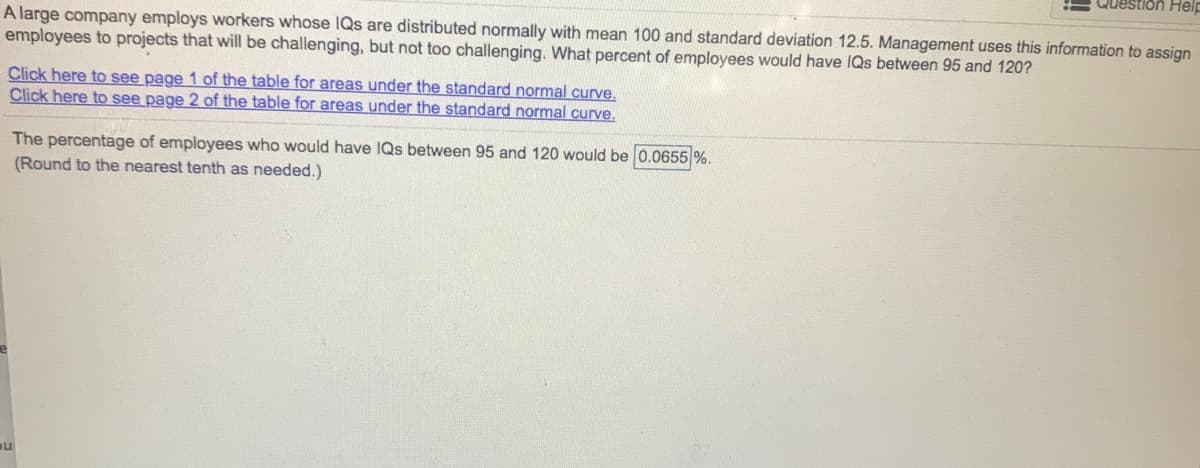 Question Help
A large company employs workers whose IQs are distributed normally with mean 100 and standard deviation 12.5. Management uses this information to assign
employees to projects that will be challenging, but not too challenging. What percent of employees would have IQs between 95 and 120?
Click here to see page 1 of the table for areas under the standard normal curve.
Click here to see page 2 of the table for areas under the standard normal curve.
The percentage of employees who would have IQs between 95 and 120 would be 0.0655 %.
(Round to the nearest tenth as needed.)
