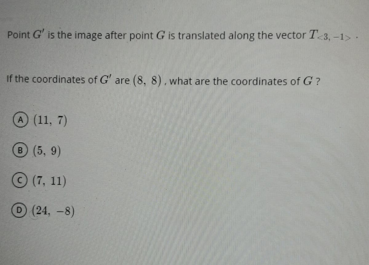 Point G' is the image after point G is translated along the vector T 3, -1> .
If the coordinates of G' are (8, 8), what are the coordinates of G ?
A (11, 7)
B (5, 9)
(7, 11)
D(24, -8)
