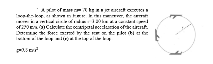 ì A pilot of mass m= 70 kg in a jet aircraft executes a
loop-the-loop, as shown in Figure. In this maneuver, the aircraft
moves in a vertical circle of radius =3.00 km at a constant speed
of 250 m/s. (a) Calculate the centripetal accelaration of the aircraft.
Determine the force exerted by the seat on the pilot (b) at the
bottom of the loop and (c) at the top of the loop.
g=9.8 m/s?
