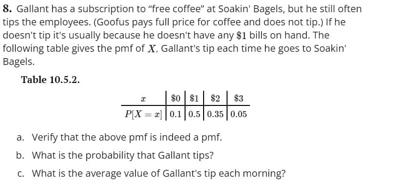 8. Gallant has a subscription to "free coffee" at Soakin' Bagels, but he still often
tips the employees. (Goofus pays full price for coffee and does not tip.) If he
doesn't tip it's usually because he doesn't have any $1 bills on hand. The
following table gives the pmf of X, Gallant's tip each time he goes to Soakin'
Bagels.
Table 10.5.2.
X
$0 $1
$2 $3
P[Xx] 0.1 0.5 0.35 0.05
=
a. Verify that the above pmf is indeed a pmf.
b. What is the probability that Gallant tips?
c. What is the average value of Gallant's tip each morning?